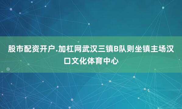 股市配资开户.加杠网武汉三镇B队则坐镇主场汉口文化体育中心