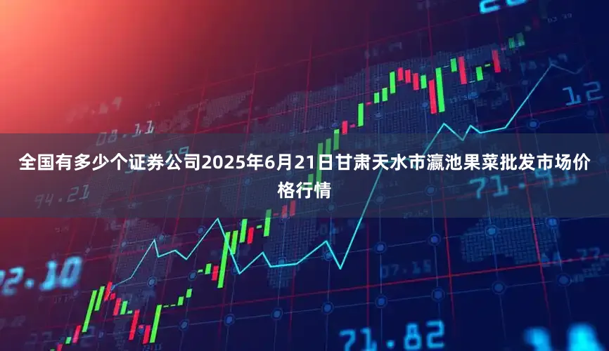 全国有多少个证券公司2025年6月21日甘肃天水市瀛池果菜批发市场价格行情