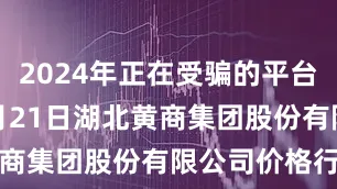 2024年正在受骗的平台2025年6月21日湖北黄商集团股份有限公司价格行情
