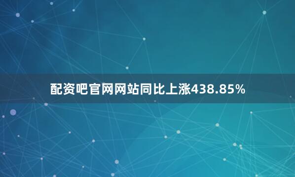 配资吧官网网站同比上涨438.85%