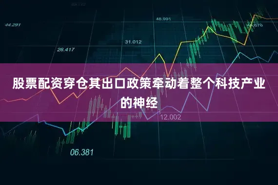 股票配资穿仓其出口政策牵动着整个科技产业的神经