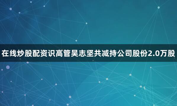 在线炒股配资识高管吴志坚共减持公司股份2.0万股