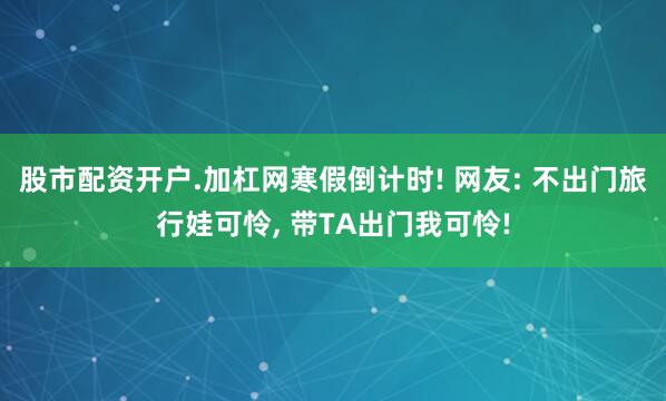 股市配资开户.加杠网寒假倒计时! 网友: 不出门旅行娃可怜, 带TA出门我可怜!