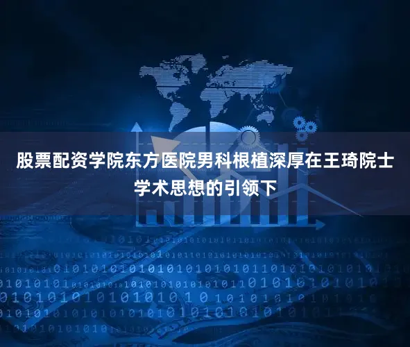 股票配资学院东方医院男科根植深厚在王琦院士学术思想的引领下