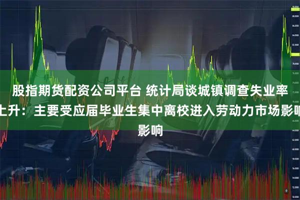 股指期货配资公司平台 统计局谈城镇调查失业率上升:主要受应届毕业生集中离校进入劳动力市场影响