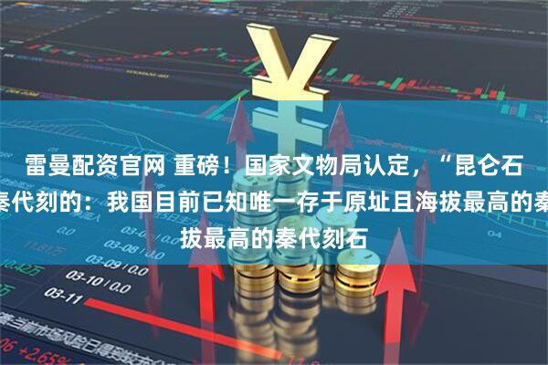 雷曼配资官网 重磅!国家文物局认定,“昆仑石刻”是秦代刻的:我国目前已知唯一存于原址且海拔最高的秦代刻石