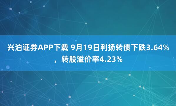 兴泊证券APP下载 9月19日利扬转债下跌3.64%，转股溢价率4.23%