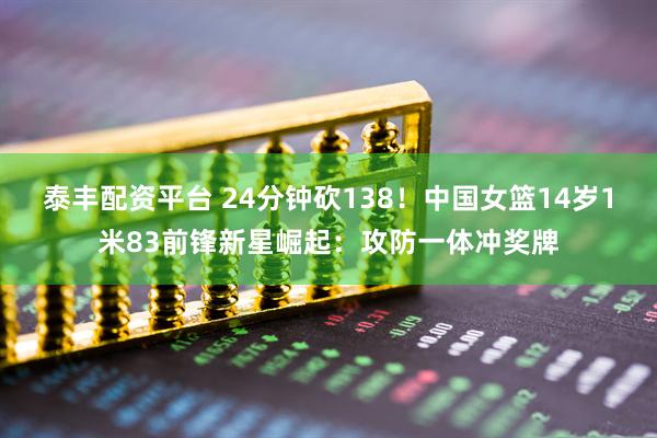 泰丰配资平台 24分钟砍138！中国女篮14岁1米83前锋新星崛起：攻防一体冲奖牌