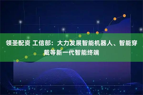 领圣配资 工信部:大力发展智能机器人、智能穿戴等新一代智能终端