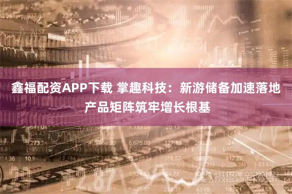 鑫福配资APP下载 掌趣科技:新游储备加速落地 产品矩阵筑牢增长根基