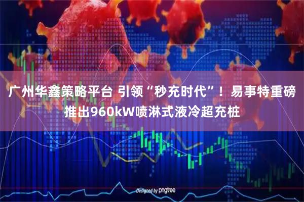 广州华鑫策略平台 引领“秒充时代”！易事特重磅推出960kW喷淋式液冷超充桩