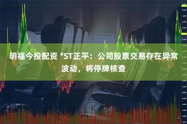 明福今投配资 *ST正平:公司股票交易存在异常波动,将停牌核查