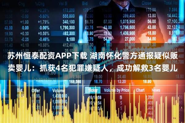 苏州恒泰配资APP下载 湖南怀化警方通报疑似贩卖婴儿：抓获4名犯罪嫌疑人，成功解救3名婴儿