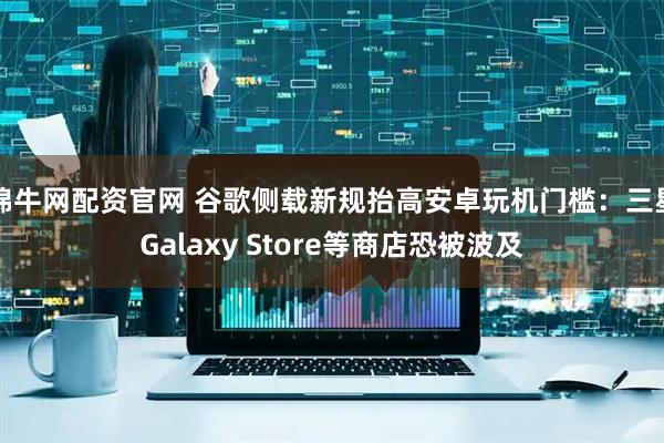 锦牛网配资官网 谷歌侧载新规抬高安卓玩机门槛：三星Galaxy Store等商店恐被波及