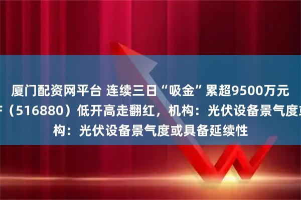 厦门配资网平台 连续三日“吸金”累超9500万元,光伏50ETF(516880)低开高走翻红,机构:光伏设备景气度或具备延续性