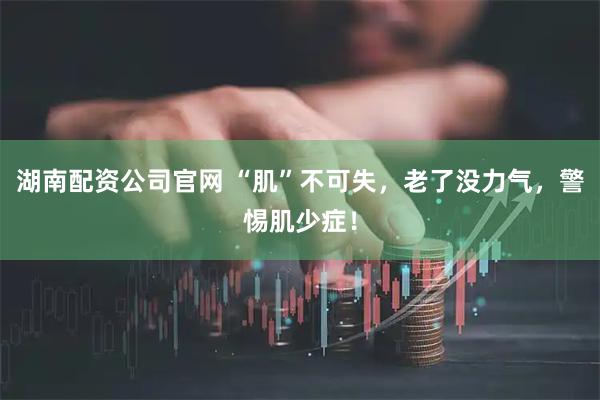 湖南配资公司官网 “肌”不可失，老了没力气，警惕肌少症！