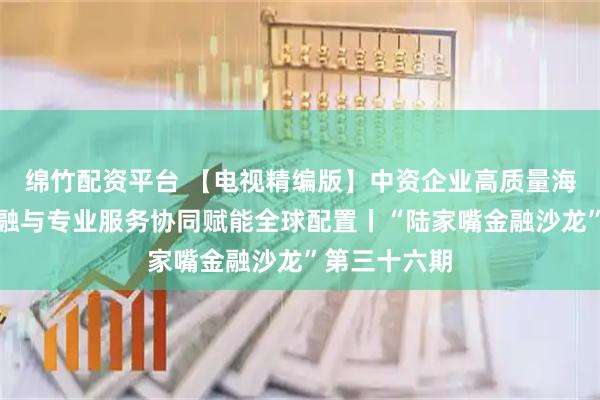 绵竹配资平台 【电视精编版】中资企业高质量海外并购：金融与专业服务协同赋能全球配置丨“陆家嘴金融沙龙”第三十六期