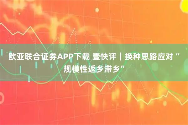 欧亚联合证券APP下载 壹快评｜换种思路应对“规模性返乡滞乡”