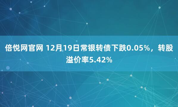 倍悦网官网 12月19日常银转债下跌0.05%，转股溢价率5.42%