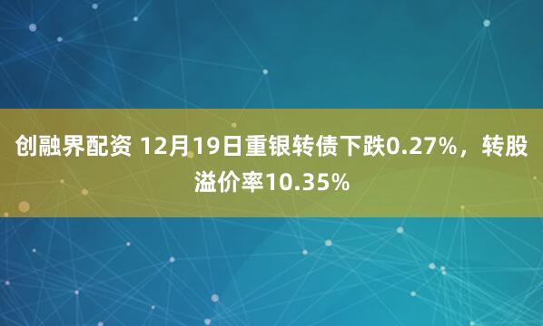 创融界配资 12月19日重银转债下跌0.27%，转股溢价率10.35%