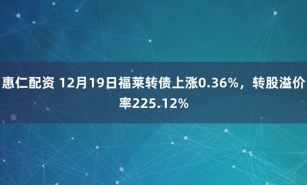 惠仁配资 12月19日福莱转债上涨0.36%，转股溢价率225.12%