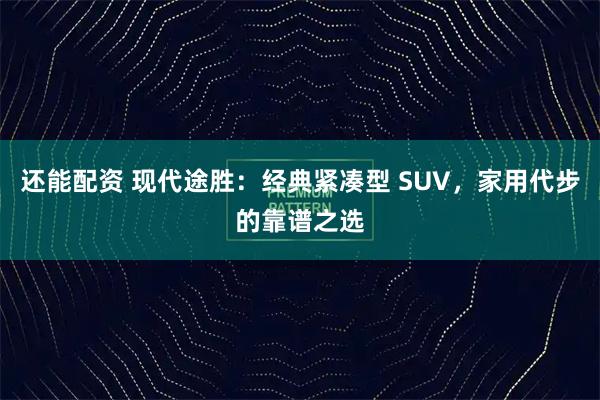 还能配资 现代途胜：经典紧凑型 SUV，家用代步的靠谱之选