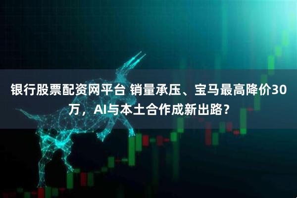 银行股票配资网平台 销量承压、宝马最高降价30万，AI与本土合作成新出路？