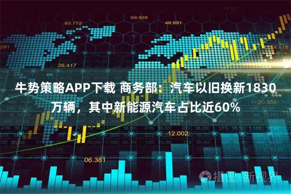 牛势策略APP下载 商务部：汽车以旧换新1830万辆，其中新能源汽车占比近60%