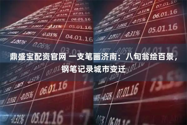 鼎盛宝配资官网 一支笔画济南：八旬翁绘百景，钢笔记录城市变迁