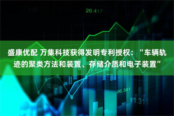 盛康优配 万集科技获得发明专利授权：“车辆轨迹的聚类方法和装置、存储介质和电子装置”