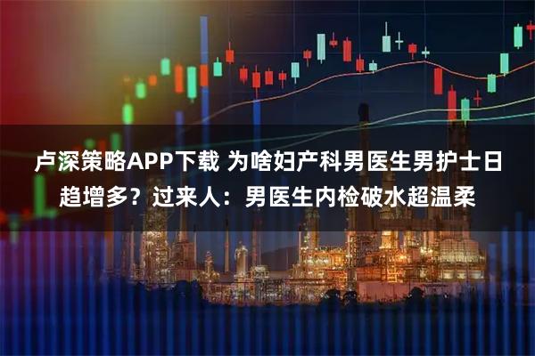 卢深策略APP下载 为啥妇产科男医生男护士日趋增多？过来人：男医生内检破水超温柔