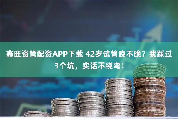 鑫旺资管配资APP下载 42岁试管晚不晚？我踩过3个坑，实话不绕弯！