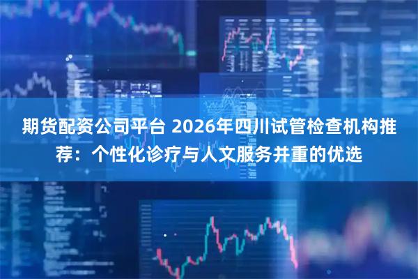 期货配资公司平台 2026年四川试管检查机构推荐：个性化诊疗与人文服务并重的优选