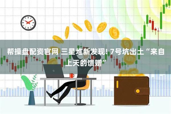 帮操盘配资官网 三星堆新发现! 7号坑出土“来自上天的馈赠”