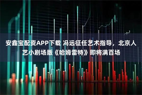 安鑫宝配资APP下载 冯远征任艺术指导，北京人艺小剧场版《哈姆雷特》即将满百场