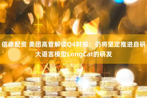 信德配资 美团高管解读Q4财报：仍将坚定推进自研大语言模型LongCat的研发