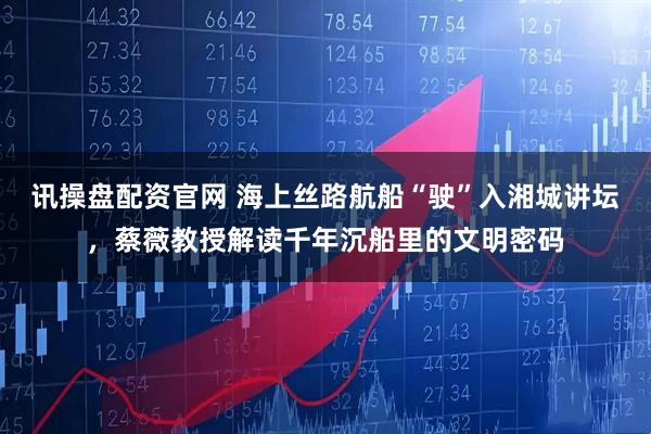 讯操盘配资官网 海上丝路航船“驶”入湘城讲坛,蔡薇教授解读千年沉船里的文明密码