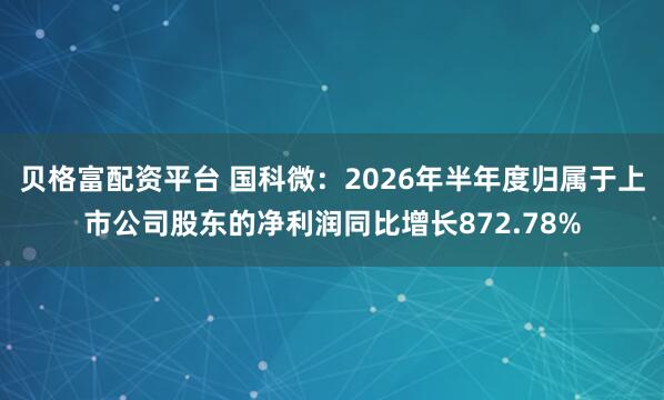 贝格富配资平台 国科微:2026年半年度归属于上市公司股东的净利润同比增长872.78%