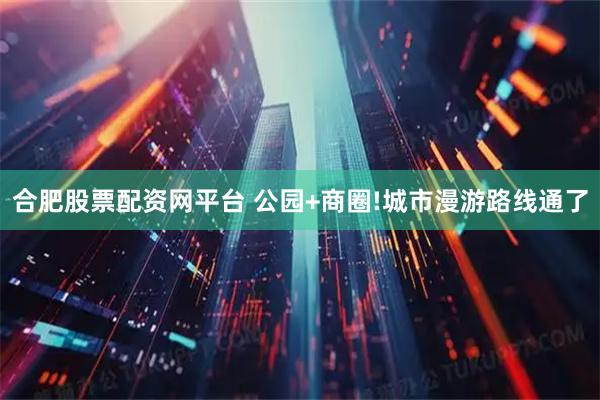 合肥股票配资网平台 公园+商圈!城市漫游路线通了