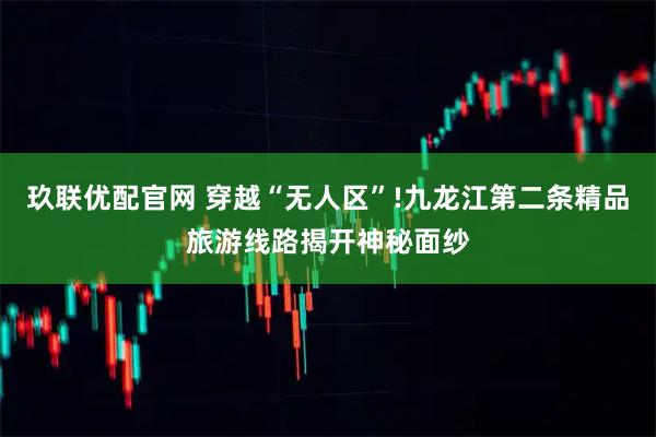 玖联优配官网 穿越“无人区”!九龙江第二条精品旅游线路揭开神秘面纱
